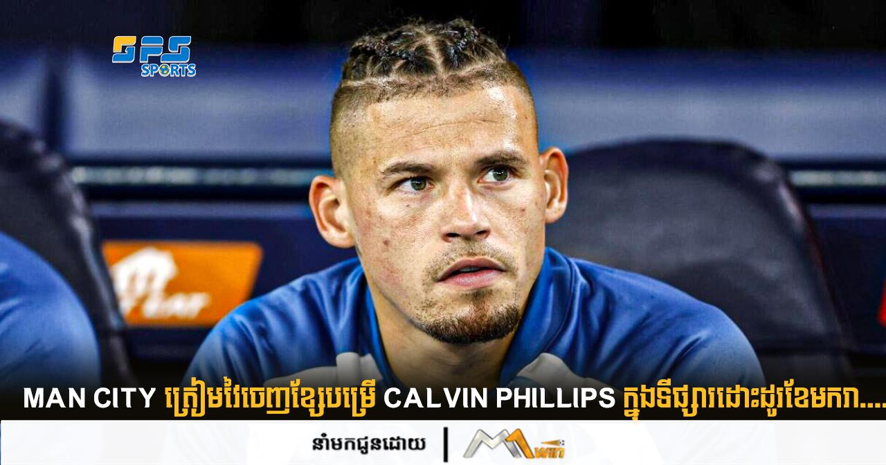 Man City ត្រៀមវៃចេញខ្សែមប្រើ Calvin Phillips ក្នុងទីផ្សារដោះដូរខែមករា.....