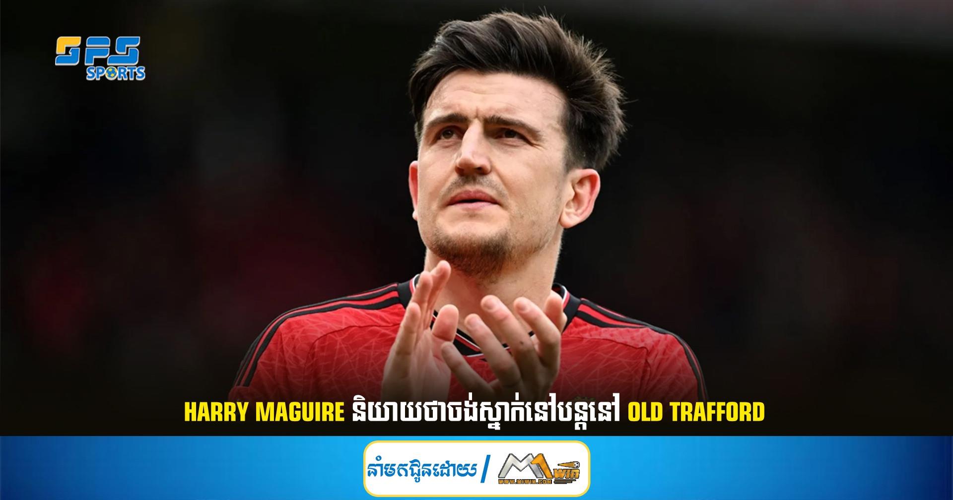 Harry Maguire និយាយថាចង់ស្នាក់នៅបន្តនៅ Old Trafford