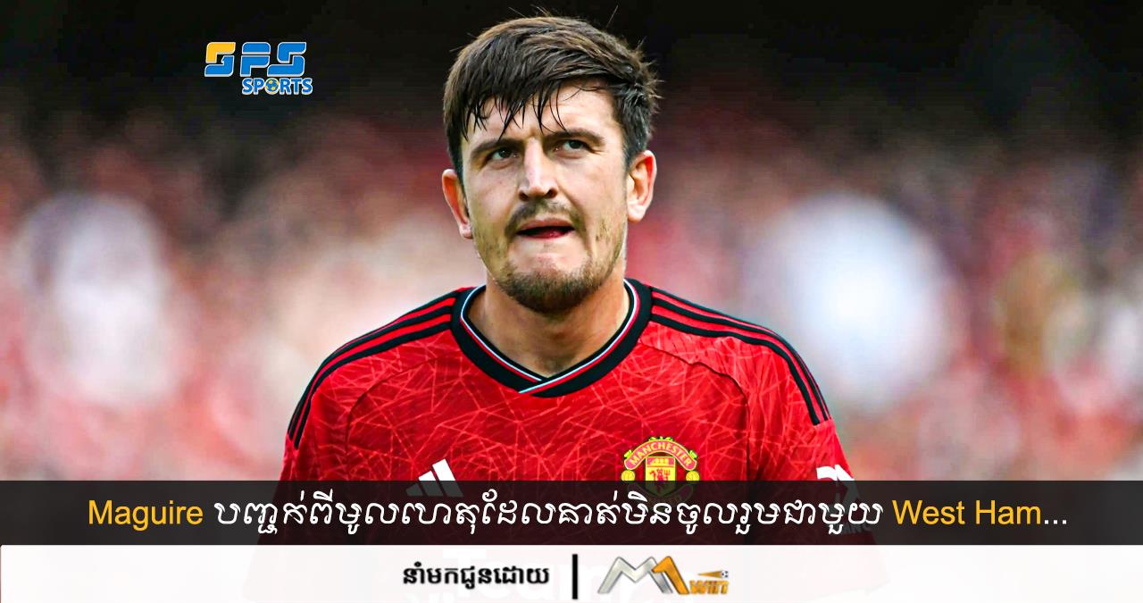 Maguire បញ្ជក់ពីមូលហេតុដែលគាត់មិនចូលរួមជាមួយ West Ham...